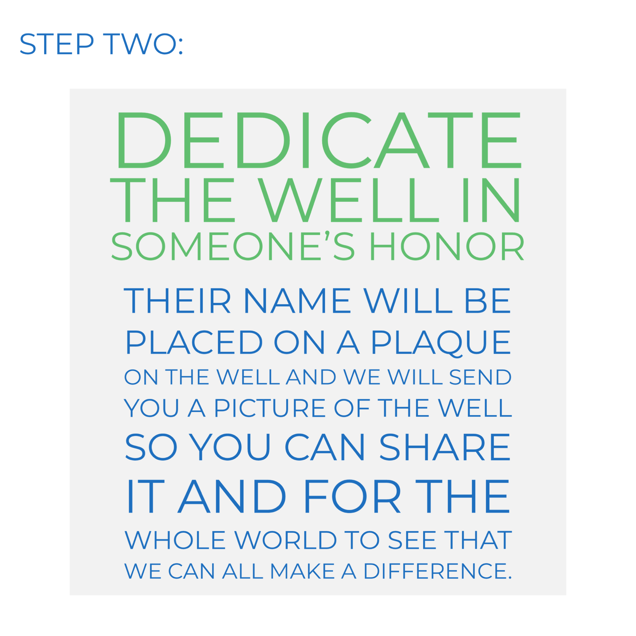 Step two: Dedicate the well in someone's honor. Their name will be placed on a plaque on the well and we will send you a picture of the well so you can share it and for the whole world to see that we can all make a difference.