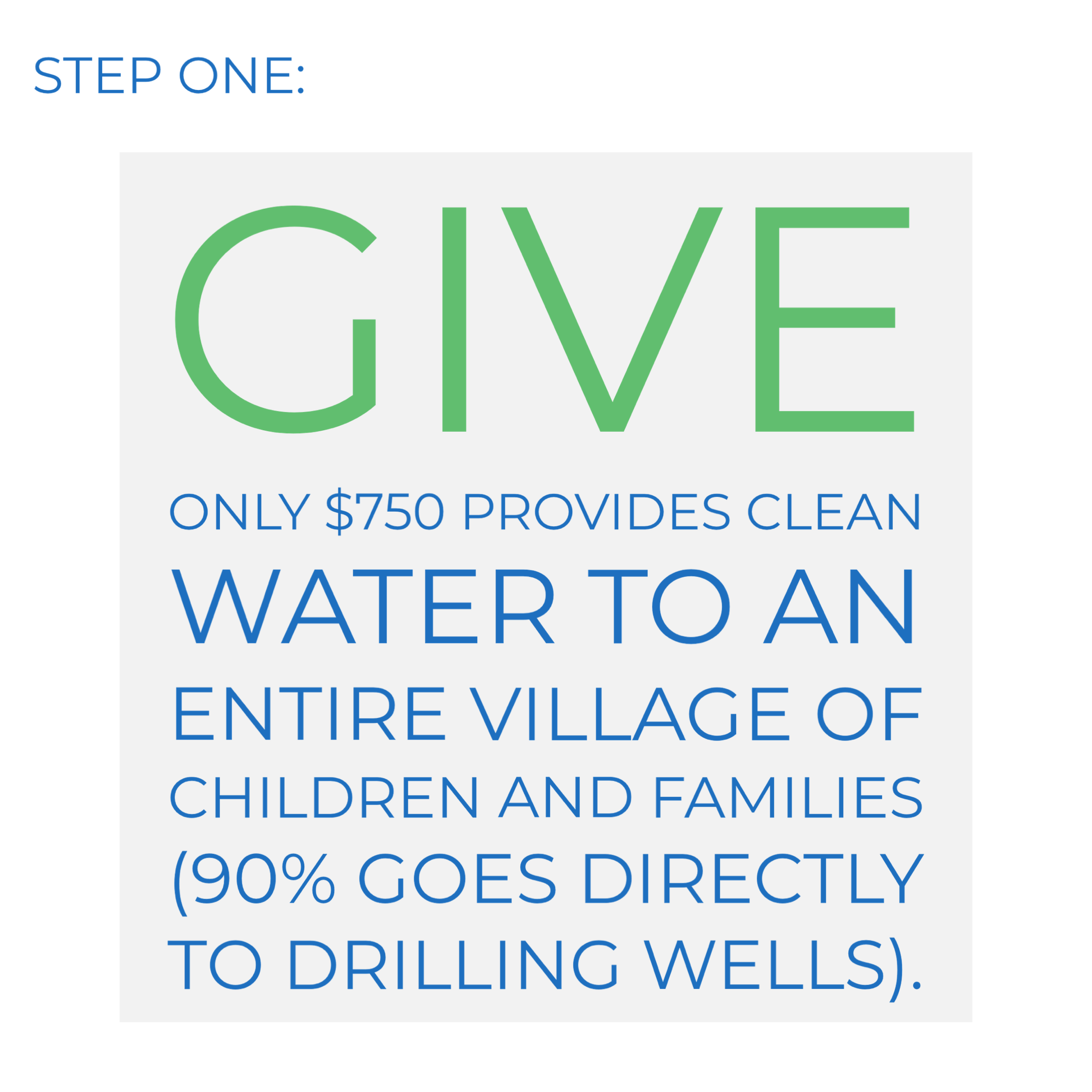 Step one: Give. Only $750 provides clean water to an entire village of children and families (90% goes directly to drilling wells).